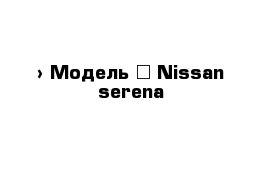  › Модель ­ Nissan serena